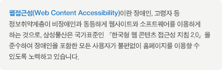 웹접근성(Web Content Accessibility)이란 장애인, 고령자 등  정보취약계층이 비장애인과 동등하게 웹사이트와 소프트웨어를 이용하게 하는 것으로, 삼성물산은 국가표준인 「한국형 웹 콘텐츠 접근성 지침 2.0」을  준수하여 장애인을 포함한 모든 사용자가 불편없이 홈페이지를 이용할 수 있도록 노력하고 있습니다.