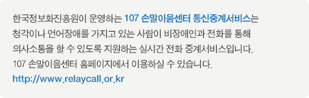 한국정보화진흥원이 운영하는 107 손말이음센터 통신중계서비스는  청각이나 언어장애를 가지고 있는 사람이 비장애인과 전화를 통해 의사소통을 할 수 있도록 지원하는 실시간 전화 중계서비스입니다. 107 손말이음센터 홈페이지에서 이용하실 수 있습니다. http://www.relaycall.or.kr 