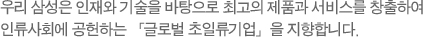 우리 삼성은 인재와 기술을 바탕으로 최고의 제품과 서비스를 창출하여 인류사회에 공헌하는 「글로벌 초일류기업」을 지향한다.