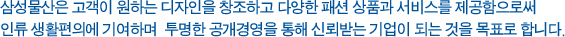 제일모직은 고객이 원하는 디자인을 창조하고 다양한 패션 상품과 서비스를 제공함으로써 인류 생활편의에 기여하며  투명한 공개경영을 통해 신뢰받는 기업이 되는 것을 목표로 한다.