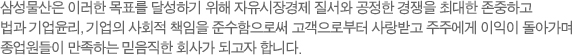 제일모직은 이러한 목표를 달성하기 위해 자유시장경제 질서와 공정한 경쟁을 최대한 존중하고 법과 기업윤리, 기업의 사회적 책임을 준수함으로써 고객으로부터 사랑받고 주주에게 이익이 돌아가며 종업원들이 만족하는 믿음직한 회사가 되고자 한다.