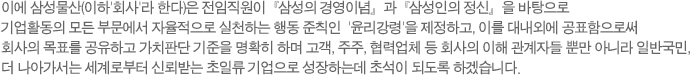 이에 제일모직(이하'회사'라 한다)은 전임직원이『삼성의 경영이념』과『삼성인의 정신』을 바탕으로 기업활동의 모든 부문에서 자율적으로 실천하는 행동 준칙인  '윤리강령'을 제정하고, 이를 대내외에 공표함으로써 회사의 목표를 공유하고 가치판단 기준을 명확히 하며 고객, 주주, 협력업체 등 회사의 이해 관계자들 뿐만 아니라 일반국민, 더 나아가서는 세계로부터 신뢰받는 초일류 기업으로 성장하는데 초석이 되도록 한다.