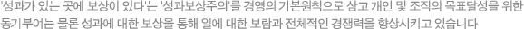 '성과가 있는 곳에 보상이 있다'는 '성과보상주의'를 경영의 기본원칙으로 삼고 개인 및 조직의 목표달성을 위한 동기부여는 물론 성과에 대한 보상을 통해 일에 대한 보람과 전체적인 경쟁력을 향상시기고 있습니다.