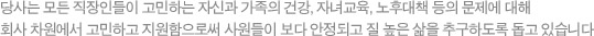 당사는 모든 직장인들이 고민하는 자신과 가족의 건강, 자녀교육, 노후대책 등의 문제에 대해 회사 차원에서 고민하고 지원함으로써 사원들이 보다 안정되고 질 높은 삶을 추구하도록 돕고 있습니다